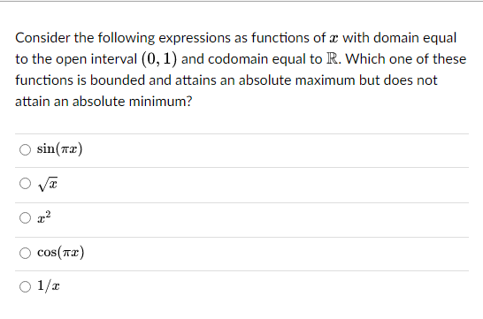 Consider the following expressions as functions of a with domain equal
to the open interval (0, 1) and codomain equal to R. Which one of these
functions is bounded and attains an absolute maximum but does not
attain an absolute minimum?
sin(x)
x²
O cos(T2)
○ 1/x