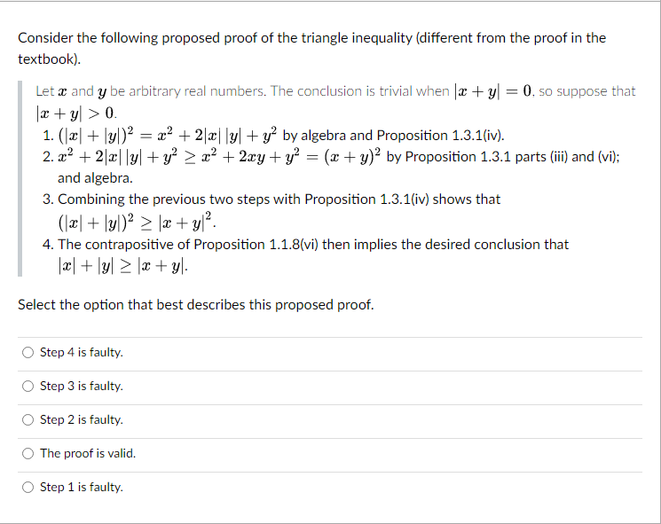 Consider the following proposed proof of the triangle inequality (different from the proof in the
textbook).
Let x and y be arbitrary real numbers. The conclusion is trivial when |x + y = 0, so suppose that
|x + y > 0.
1. (x + y)² = x² + 2x|ly| + y² by algebra and Proposition 1.3.1(iv).
2. x² + 2xy + y² ≥ x² + 2xy + y² = (x + y)² by Proposition 1.3.1 parts (iii) and (vi);
and algebra.
3. Combining the previous two steps with Proposition 1.3.1(iv) shows that
(x + y)² ≥ |x + y ².
4. The contrapositive of Proposition 1.1.8(vi) then implies the desired conclusion that
|x + y ≥ x + y).
Select the option that best describes this proposed proof.
Step 4 is faulty.
Step 3 is faulty.
Step 2 is faulty.
The proof is valid.
Step 1 is faulty.