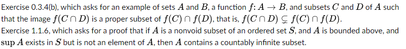 Exercise 0.3.4(b), which asks for an example of sets A and B, a function f: A → B, and subsets C and D of A such
that the image f(CD) is a proper subset of f(C) f(D), that is, f(CND) ≤ f(C) n f(D).
Exercise 1.1.6, which asks for a proof that if A is a nonvoid subset of an ordered set S, and A is bounded above, and
sup A exists in S but is not an element of A, then A contains a countably infinite subset.