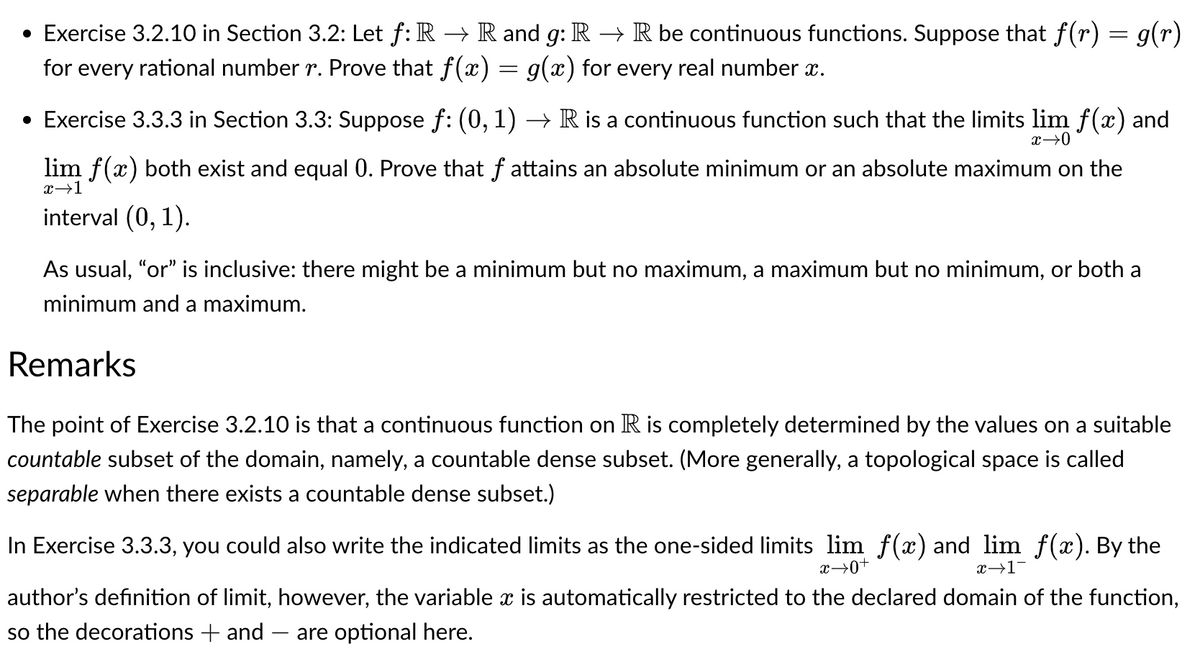 • Exercise 3.2.10 in Section 3.2: Let f: R → R and g: R → R be continuous functions. Suppose that f(r) = g(r)
for every rational number r. Prove that f(x) = g(x) for every real number î.
• Exercise 3.3.3 in Section 3.3: Suppose ƒ: (0, 1) → R is a continuous function such that the limits lim f(x) and
x →0
lim f(x) both exist and equal 0. Prove that f attains an absolute minimum or an absolute maximum on the
x→1
interval (0, 1).
As usual, "or" is inclusive: there might be a minimum but no maximum, a maximum but no minimum, or both a
minimum and a maximum.
Remarks
The point of Exercise 3.2.10 is that a continuous function on R is completely determined by the values on a suitable
countable subset of the domain, namely, a countable dense subset. (More generally, a topological space is called
separable when there exists a countable dense subset.)
In Exercise 3.3.3, you could also write the indicated limits as the one-sided limits lim f(x) and lim f(x). By the
x→1
x →0+
author's definition of limit, however, the variable x is automatically restricted to the declared domain of the function,
so the decorations + and are optional here.