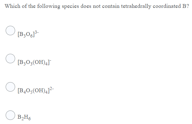 Which of the following species does not contain tetrahedrally coordinated B?
[B3O6]³-
[B3O3(OH)4]¯
[B,0;(OH)4]²-
B2H6
