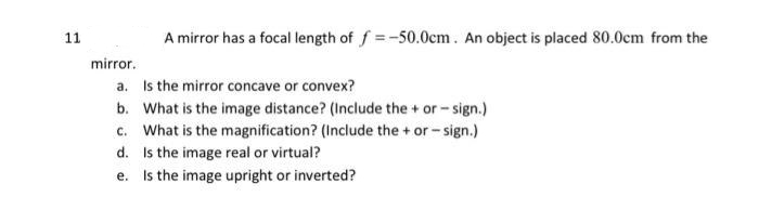 11
A mirror has a focal length of f= -50.0cm. An object is placed 80.0cm from the
mirror.
a.
Is the mirror concave or convex?
b. What is the image distance? (Include the + or -sign.)
c. What is the magnification? (Include the + or - sign.)
d.
Is the image real or virtual?
e. Is the image upright or inverted?