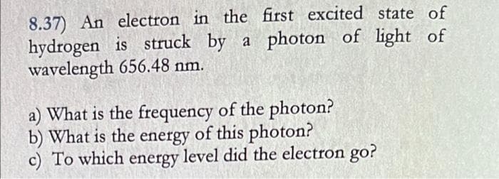 8.37) An electron in the first excited state of
hydrogen is struck by a photon of light of
wavelength 656.48 nm.
a) What is the frequency of the photon?
b) What is the energy of this photon?
c) To which energy level did the electron go?
