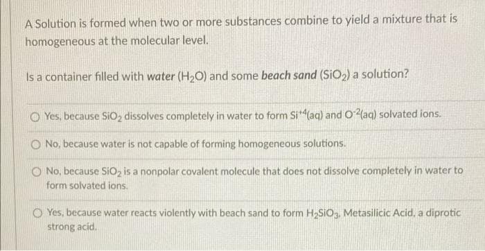 A Solution is formed when two or more substances combine to yield a mixture that is
homogeneous at the molecular level.
Is a container filled with water (H,O) and some beach sand (SiO2) a solution?
O Yes, because SIO, dissolves completely in water to form Si(aq) and O (aq) solvated ions.
O No, because water is not capable of forming homogeneous solutions.
O No, because SiO, is a nonpolar covalent molecule that does not dissolve completely in water to
form solvated ions.
O Yes, because water reacts violently with beach sand to form H2SIO3, Metasilicic Acid, a diprotic
strong acid.
