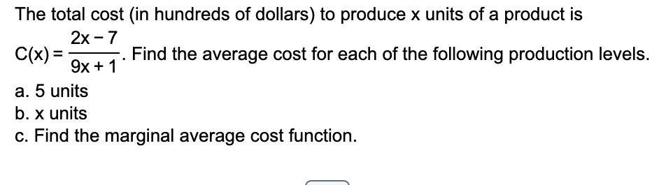 The total cost (in hundreds of dollars) to produce x units of a product is
2x - 7
C(x) =
9x + 1
Find the average cost for each of the following production levels.
a. 5 units
b. x units
c. Find the marginal average cost function.
