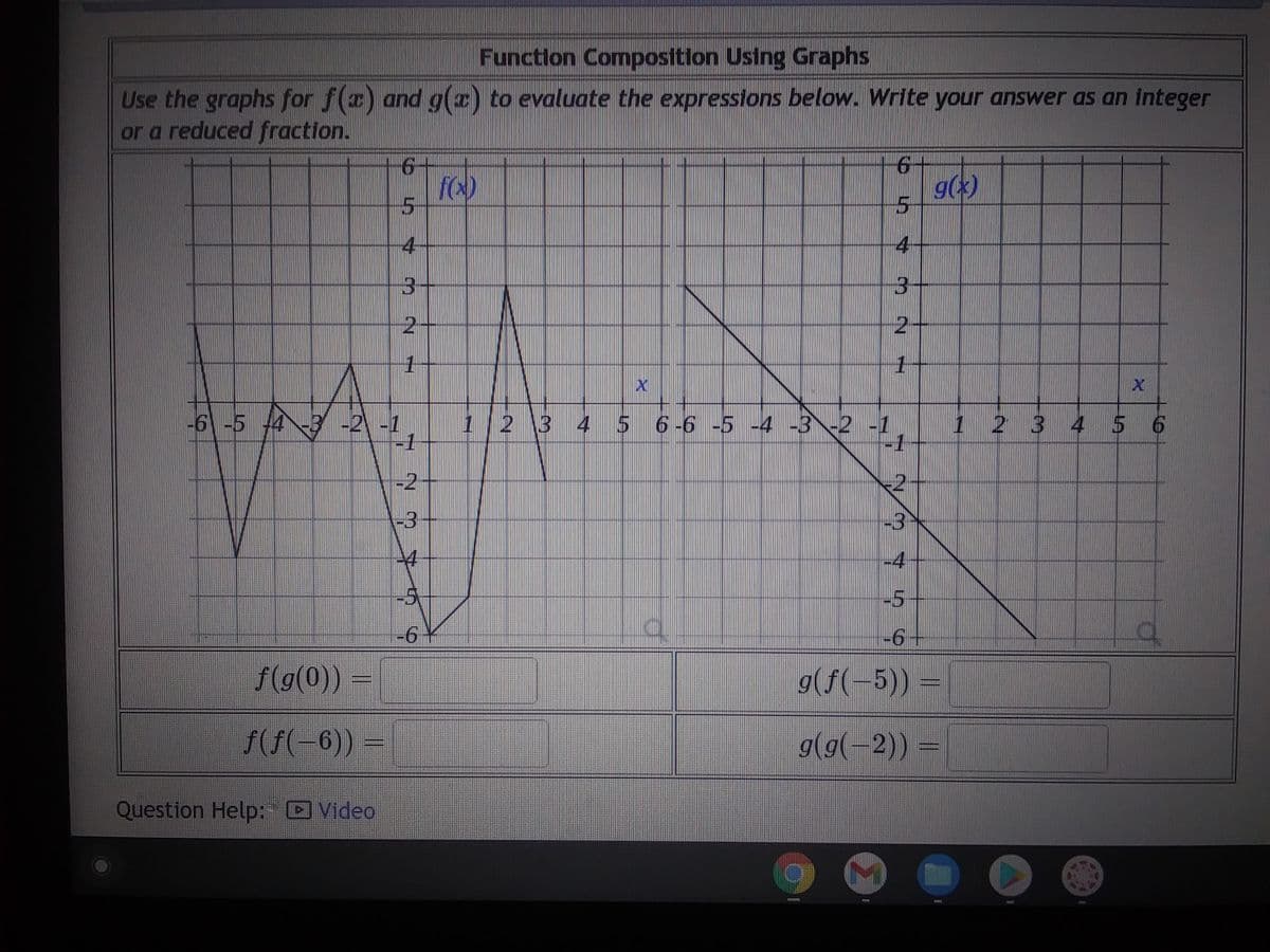 Function Composition Using Graphs
Use the graphs for f(x) and g(x) to evaluate the expressions below. Write your answer as an integer
or a reduced fraction.
-6 -5 4 -3 -2 -1
-1
2
-3
-4
f(g(0)) =
ƒ(ƒ(−6)) =
5
4
3
2
Question Help: Video
fo)
-6*
6+
C
4
3
2
1
X
1 2 3 4 5 6 -6 -5 -4 -3 -2 -1
-1
-4
-5
-6+
g(x)
g(f(-5)) =
g(g(-2)) =
3 4 5 6
A