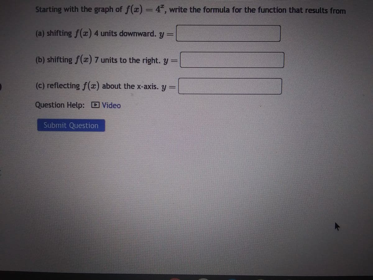 Starting with the graph of f(x) = 4², write the formula for the function that results from
(a) shifting f(x) 4 units downward. y =
(b) shifting f(x) 7 units to the right. y =
(c) reflecting f(x) about the x-axis. y =
Question Help: Video
Submit Question