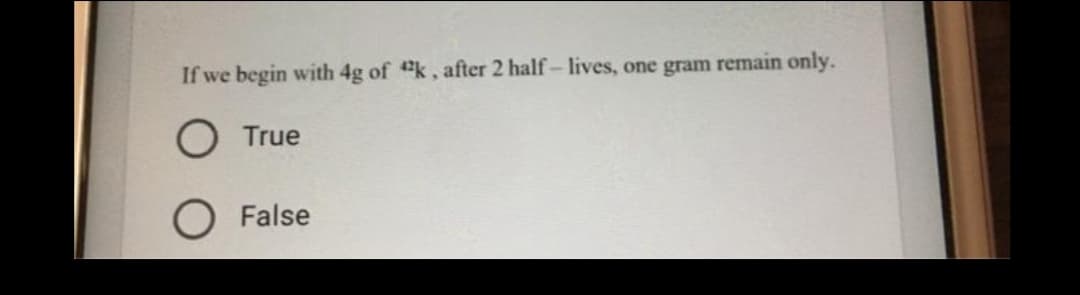 If we begin with 4g of "k, after 2 half- lives, one gram remain only.
O True
O False
