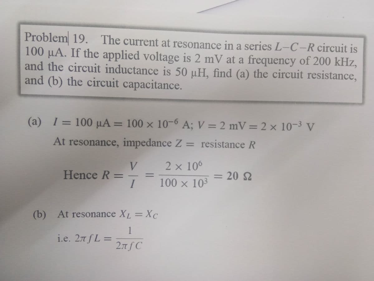 Problem 19.
100 µA. If the applied voltage is 2 mV at a frequency of 200 kHz,
and the circuit inductance is 50 µH, find (a) the circuit resistance,
and (b) the circuit capacitance.
The current at resonance in a series L-C-R circuit is
(a) 1=100 µA = 100 x 10-6 A; V = 2 mV = 2 × 10-3 V
At resonance, impedance Z = resistance R
V.
2 x 106
Hence R
= 20 S
100 x 10³
(b) At resonance XL =Xc
1
i.e. 2n fL =
%3D
2nf C
