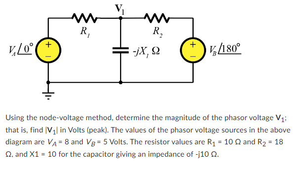 VLO°
+
R₁
R₂
-jX, Q
+
V/180°
Using the node-voltage method, determine the magnitude of the phasor voltage V₁;
that is, find V₁| in Volts (peak). The values of the phasor voltage sources in the above
diagram are VA = 8 and Vg = 5 Volts. The resistor values are R₁ = 102 and R₂ = 18
Q, and X1 = 10 for the capacitor giving an impedance of -j10 02.