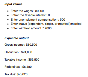 Input values
• Enter the wages: 80000
• Entrer the taxable interest: 0
• Enter unemplyment compensation : 500
Enter status (dependent, single, or married ):married
• Enter withheld amount :12000
Expected output
Gross income: $80,500
Deduction : $24,000
Taxable income: $56,500
Federal tax: $6,380
Tax due: $-5,620