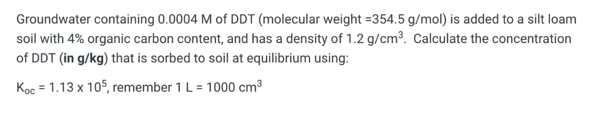 Groundwater containing 0.0004 M of DDT (molecular weight =354.5 g/mol) is added to a silt loam
soil with 4% organic carbon content, and has a density of 1.2 g/cm3. Calculate the concentration
of DDT (in g/kg) that is sorbed to soil at equilibrium using:
Кос
= 1.13 x 105, remember 1 L = 1000 cm3
