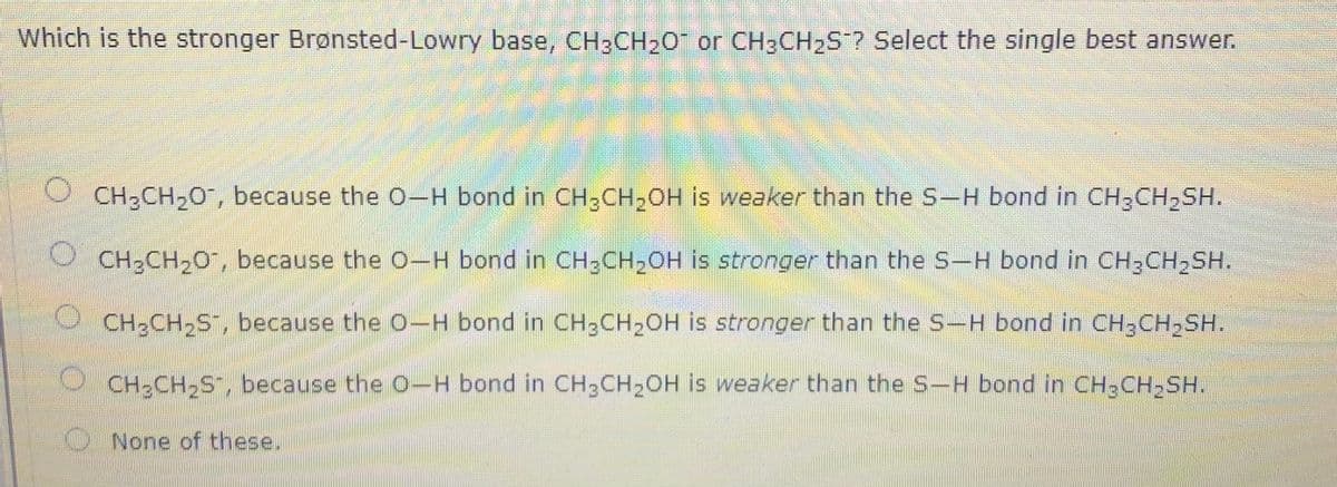 Which is the stronger Brønsted-Lowry base, CH;CH20 or CH:CH2S? Select the single best answer.
CH2CH20, because the 0-H bond in CH,CH,OH is weaker than the S-H bond in CH3CH,SH.
O CH2CH20", because the 0-H bond in CH3CH2OH is stronger than the S-H bond in CH3CH,SH.
CH;CH2S , because the O-H bond in CH;CH2OH is stronger than the S-H bond in CH;CH,SH.
CH-CH-S", because the O-H bond in CH3CH2OH is weaker than the S-H bond in CH,CH-SH.
券
O None of these.
