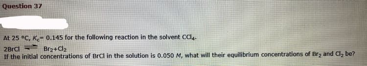 Question 37
At 25 °C, K.- 0.145 for the following reaction in the solvent CCI4.
2BrCl
Br2+Cl2
If the initial concentrations of BrCl in the solution is 0.050 M, what will their equilibrium concentrations of Br, and CI, be?
