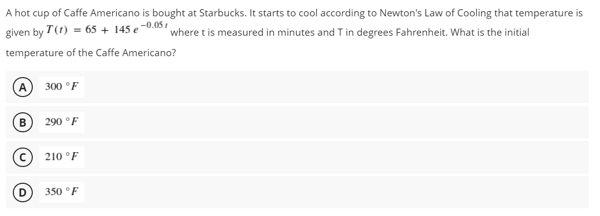 A hot cup of Caffe Americano is bought at Starbucks. It starts to cool according to Newton's Law of Cooling that temperature is
given by T(t) = 65 + 145 e -0.05 t
where t is measured in minutes and T in degrees Fahrenheit. What is the initial
temperature of the Caffe Americano?
A
300 °F
290 °F
c) 210 °F
350 °F
