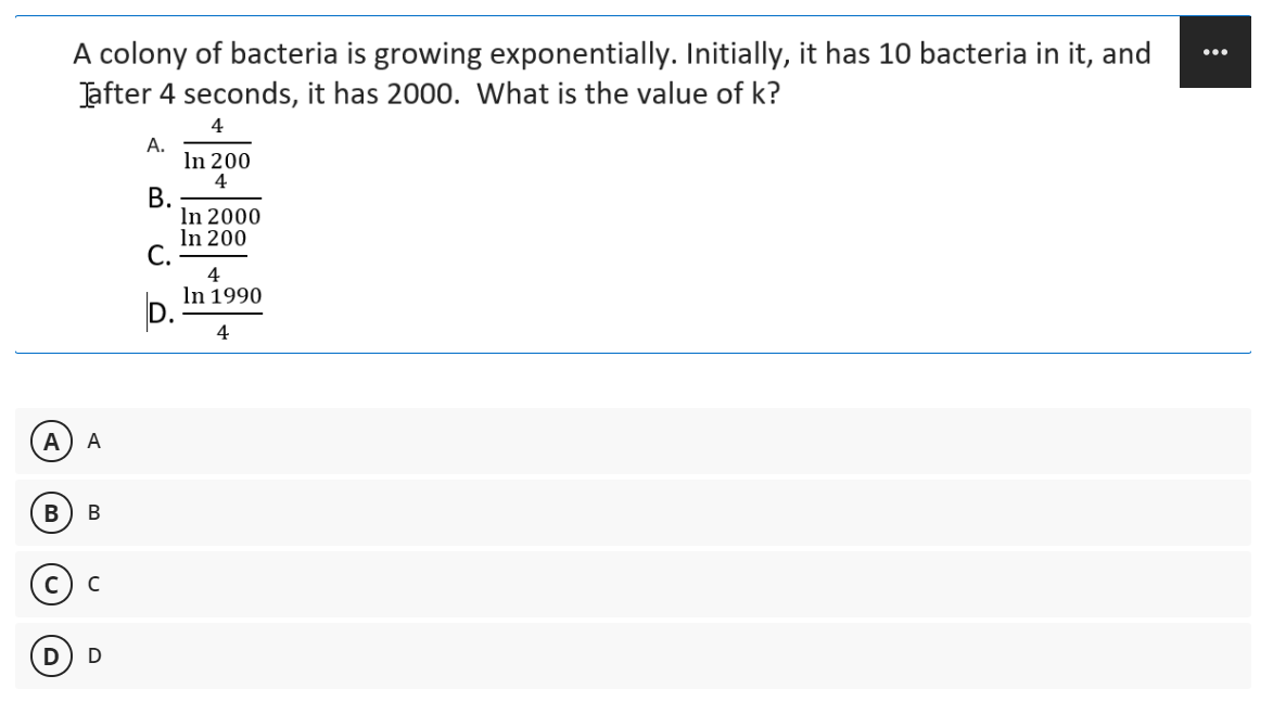 A colony of bacteria is growing exponentially. Initially, it has 10 bacteria in it, and
Jafter 4 seconds, it has 2000. What is the value of k?
...
4
А.
In 200
4
В.
In 2000
In 200
С.
4
In 1990
D.
А
А

