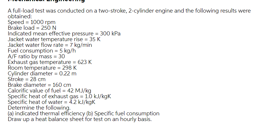 A full-load test was conducted on a two-stroke, 2-cylinder engine and the following results were
obtained:
Speed = 1000 rpm
Brake load = 25O N
Indicated mean effective pressure = 300 kPa
Jacket water temperature rise = 35 K
Jacket water flow rate = 7 kg/min
Fuel consumption = 5 kg/h
A/F ratio by mass = 30
Exhaust gas temperature = 623 K
Room temperature = 298 K
Cylinder diameter = 0.22 m
Stroke = 28 cm
Brake diameter = 160 cm
Calorific value of fuel = 42 MJ/kg
Specific heat of exhaust gas = 1.0 kJ/kgK
Specific heat of water = 4.2 kJ/kgK
Determine the following.
(a) indicated thermal efficiency (b) Specific fuel consumption
Draw up a heat balance sheet for test on an hourly basis.
