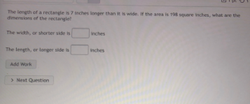 The length of a rectangle is 7 inches longer than it is wide. If the area is 198 square inches, what are the
dimensions of the rectanglet
The width, or shorter side is
Inches
The length, or longer side is
inches
Add Work
> Next Question
