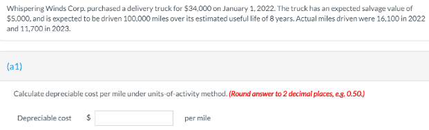 Whispering Winds Corp. purchased a delivery truck for $34,000 on January 1, 2022. The truck has an expected salvage value of
$5.000, and is expected to be driven 100,000 miles over its estimated useful life of 8 years. Actual miles driven were 16,100 in 2022
and 11,700 in 2023.
(a1)
Calculate depreciable cost per mile under units-of-activity method. (Round answer to 2 decimal places, eg. 0.50.)
Depreciable cost
per mile
