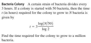 Bacteria Colony A certain strain of bacteria divides every
3 hours. If a colony is started with 50 bacteria, then the time
1 (in hours) required for the colony to grow to N bacteria is
given by
log(N/50)
1 = 3
log 2
Find the time required for the colony to grow to a million
bacteria.
