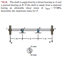 *12-8. The shaft is supported by a thrust bearing at A and
a journal bearing at B. If the shaft is made from a material
having an allowable shear stress af Ta = 75 MPa,
determine the maximum value for P.
im
30 mm
Omm
