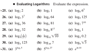 1 Evaluating Logarithms Evaluate the expression.
25. (a) log, 2
(b) log, 1
(c) log, 6*
26. (a) log, 3'
(b) log, 64
(c) log, 125
27. (a) log, 36
(b) log, 81
(c) log, 710
28. (a) log, 32
(b) log, 817
(c) log, 1
29. (a) log, ()
(b) log1 V10
(c) log, 0.2
30. (a) log, 125
(b) log49 7
(c) log, V3
31. (a) 3,5
(b) 5le, 27
(e) ela 10
