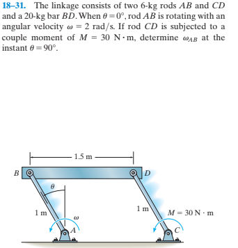 18–31. The linkage consists of two 6-kg rods AB and CD
and a 20-kg bar BD.When 0 = 0°, rod AB is rotating with an
angular velocity w = 2 rad/s. If rod CD is subjected to a
couple moment of M = 30 N-m, determine wAB at the
instant 6 = 90°.
1.5 m
M = 30 N- m

