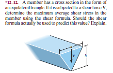 *12-12. A member has a cross section in the form of
an equilateral triangle. If it is subjected to a shear force V,
determine the maximum average shear stress in the
member using the shear formula. Should the shear
formula actually be used to predict this value? Explain.
