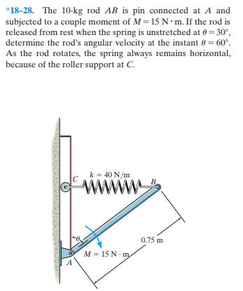 *18-28. The 10-kg rod AB is pin connected at A and
subjected to a couple moment of M = 15 N · m. If the rod is
released from rest when the spring is unstretched at 0 = 30°,
determine the rod's angular velocity at the instant 0 = 60°.
As the rod rotates, the spring always remains horizontal,
because of the roller support at C.
k = 40 N/m
ww
B.
0.75 m
M = 15 N m
