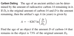 Carbon Dating The age of an ancient artifact can be deter-
mined by the amount of radioactive carbon-14 remaining in it.
If D, is the original amount of carbon-14 and D is the amount
remaining, then the artifact's age A (in years) is given by
A = -8267 In
Find the age of an object if the amount D of carbon-14 that
remains in the object is 73% of the original amount D..

