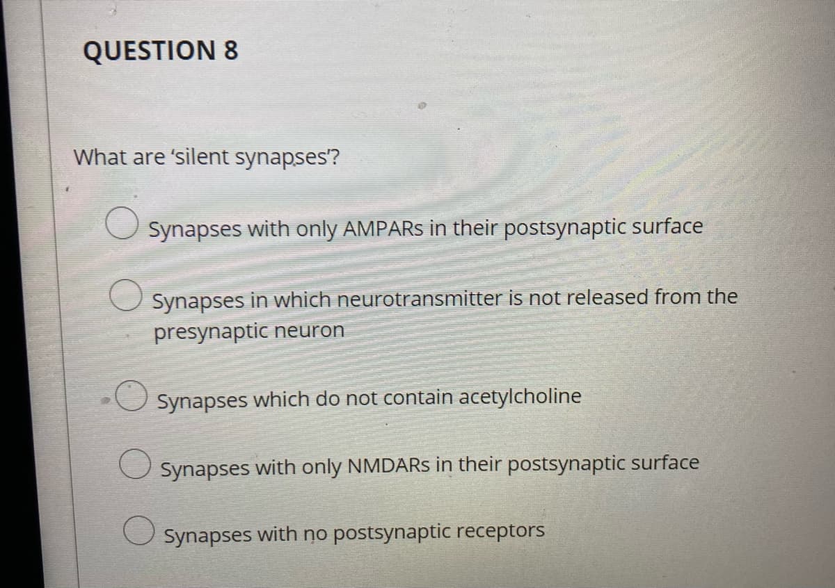 QUESTION 8
What are 'silent synapses?
Synapses with only AMPARS in their postsynaptic surface
Synapses in which neurotransmitter is not released from the
presynaptic neuron
Synapses which do not contain acetylcholine
Synapses with only NMDARS in their postsynaptic surface
Synapses with no postsynaptic receptors
