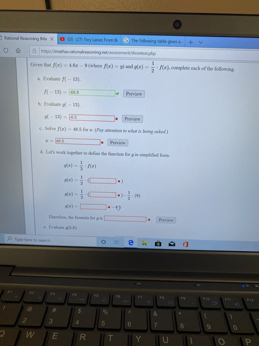 Given that f(x) = 4.6x
- 9 (where f(x) = y) and g(x) =
- f(x), complete each of the following.
%3D
a. Evaluate f( - 13).
f(- 13) = 68.8
Preview
b. Evaluate g( - 13).
9(- 13) = 6.5
Preview
%3D
c. Solve f(z) = 48.5 for æ. (Pay attention to what is being asked.)
%3D
I= 48,5
Preview
d. Let's work together to define the function for g in simplified form.
9(x)
5 f(z)
g(z) =2
%3D
9(x):
|*)-.
(9)
%3D
g(z) =
* -45
Therefore, the formula for g is
Preview
e. Evaluate g(5.8).
-/2
