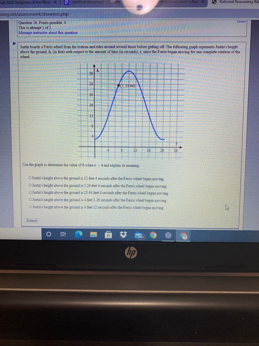 Use the graph to determine the value of h when t
4 and explain its meaning.
O Justin's height above the ground is 12 feet 4 seconds after the Ferris wheel began moving.
OJustin's height above the ground is 1.26 feet 4 seconds after the Ferris wheel began moving.
O Justin's height above the ground is 23.64 feet 4 seconds after the Ferris wheel began moving.
O Justin's height above the ground is 4 feet 1.26 seconds after the Ferris wheel began moving.
O Justin's height above the ground is 4 feet 12 seconds after the Ferris wheel began moving.
