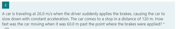 2
A car is traveling at 26.0 m/s when the driver suddenly applies the brakes, causing the car to
slow down with constant acceleration. The car comes to a stop in a distance of 120 m. How
fast was the car moving when it was 60.0 m past the point where the brakes were applied? *
