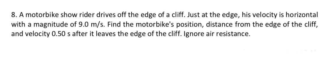 8. A motorbike show rider drives off the edge of a cliff. Just at the edge, his velocity is horizontal
with a magnitude of 9.0 m/s. Find the motorbike's position, distance from the edge of the cliff,
and velocity 0.50 s after it leaves the edge of the cliff. Ignore air resistance.
