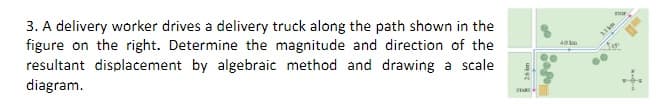 3. A delivery worker drives a delivery truck along the path shown in the
figure on the right. Determine the magnitude and direction of the
resultant displacement by algebraic method and drawing a scale
diagram.
