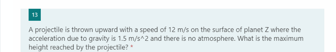 13
A projectile is thrown upward with a speed of 12 m/s on the surface of planet Z where the
acceleration due to gravity is 1.5 m/s^2 and there is no atmosphere. What is the maximum
height reached by the projectile? *
