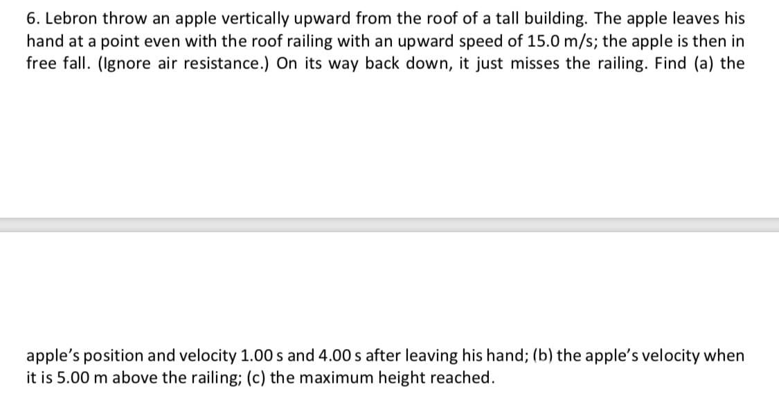 6. Lebron throw an apple vertically upward from the roof of a tall building. The apple leaves his
hand at a point even with the roof railing with an upward speed of 15.0 m/s; the apple is then in
free fall. (Ignore air resistance.) On its way back down, it just misses the railing. Find (a) the
apple's position and velocity 1.00 s and 4.00 s after leaving his hand; (b) the apple's velocity when
it is 5.00 m above the railing; (c) the maximum height reached.
