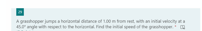 29
A grasshopper jumps a horizontal distance of 1.00 m from rest, with an initial velocity at a
45.0° angle with respect to the horizontal. Find the initial speed of the grasshopper.
