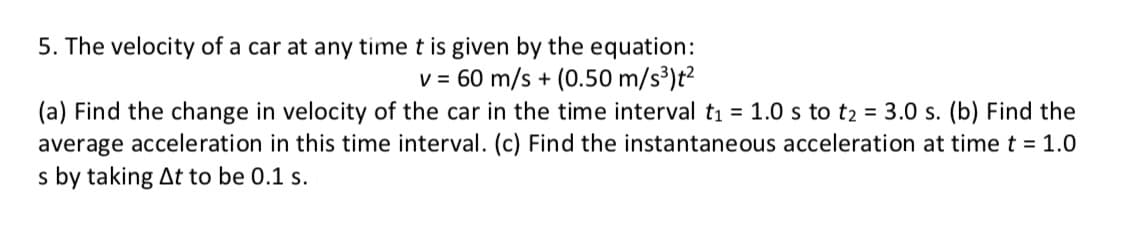 5. The velocity of a car at any time t is given by the equation:
v = 60 m/s + (0.50 m/s³)t2
(a) Find the change in velocity of the car in the time interval t1 = 1.0 s to t2 = 3.0 s. (b) Find the
average acceleration in this time interval. (c) Find the instantaneous acceleration at time t = 1.0
s by taking At to be 0.1 s.
