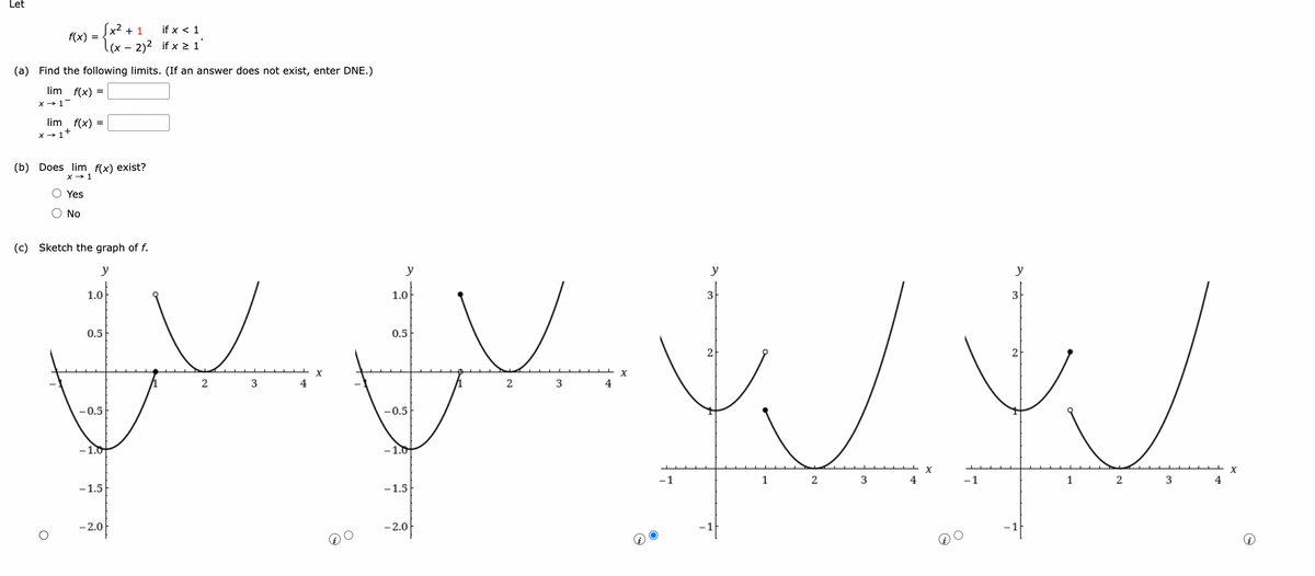 Let
f(x) =
(a) Find the following limits. (If an answer does not exist, enter DNE.)
lim f(x) =
x → 1 -
lim f(x) =
x → 1+
fx2 + 1
if x < 1
(x – 2)2 if x > 1
(b) Does lim f(x) exist?
x → 1
Yes
O NO
ريال يا باری باری
(c) Sketch the graph of f.
y
1.0
0.5
-0.5
-1.0
-1.5
-2.0
2
3
4
x
y
1.0
0.5
-0.5
-1.5
-2.0
2
3
4
x
-1
y
3
2
1
2
3
4
2
1
2
3
4
X
(1)