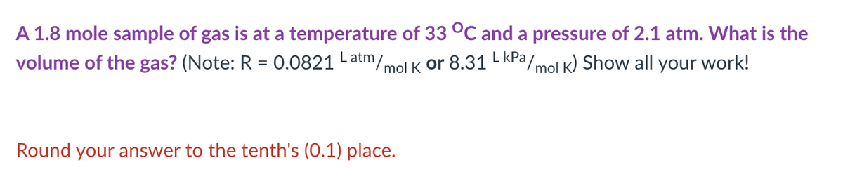 A 1.8 mole sample of gas is at a temperature of 33 °C and a pressure of 2.1 atm. What is the
volume of the gas? (Note: R = 0.0821 Latm/mol K Or 8.31 L KPa/mol k) Show all your work!
Round your answer to the tenth's (0.1) place.

