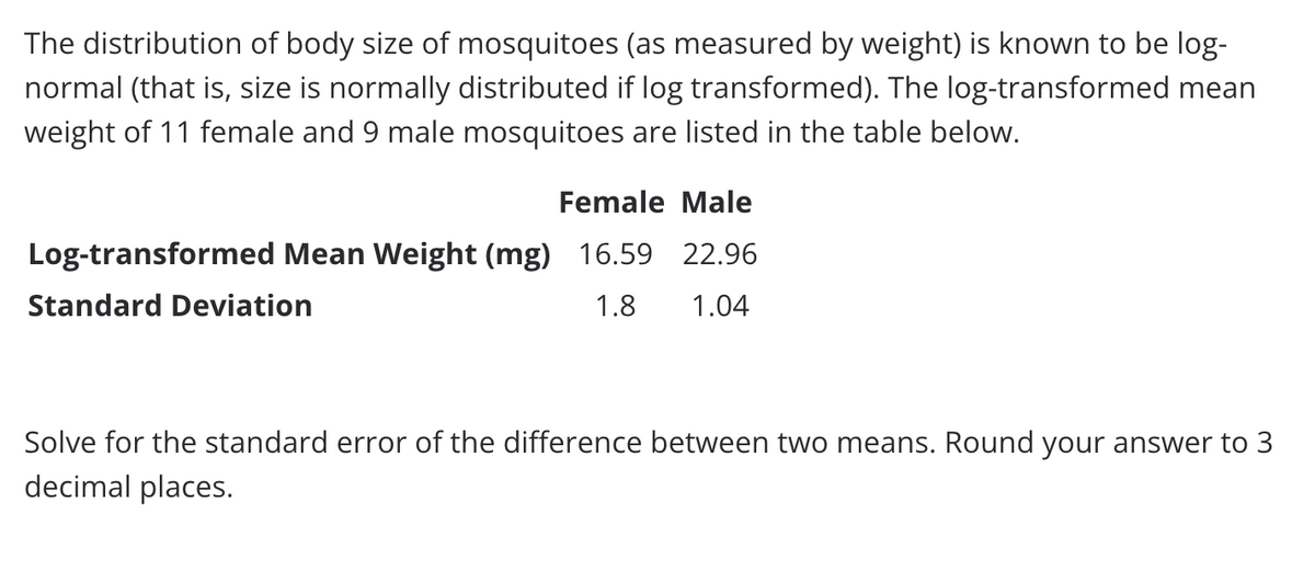 The distribution of body size of mosquitoes (as measured by weight) is known to be log-
normal (that is, size is normally distributed if log transformed). The log-transformed mean
weight of 11 female and 9 male mosquitoes are listed in the table below.
Female Male
Log-transformed Mean Weight (mg) 16.59 22.96
Standard Deviation
1.8
1.04
Solve for the standard error of the difference between two means. Round your answer to 3
decimal places.
