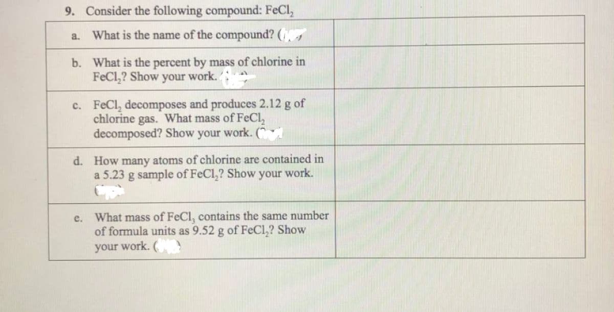 9. Consider the following compound: FeCl,
What is the name of the compound? (s
a.
b. What is the percent by mass of chlorine in
FeCl,? Show your work.:
c. FeCl, decomposes and produces 2.12 g of
chlorine gas. What mass of FeCl,
decomposed? Show your work. (
d. How many atoms of chlorine are contained in
a 5.23 g sample of FeCl,? Show your work.
What mass of FeCl, contains the same number
of formula units as 9.52 g of FeCl,? Show
your work. (
е.
