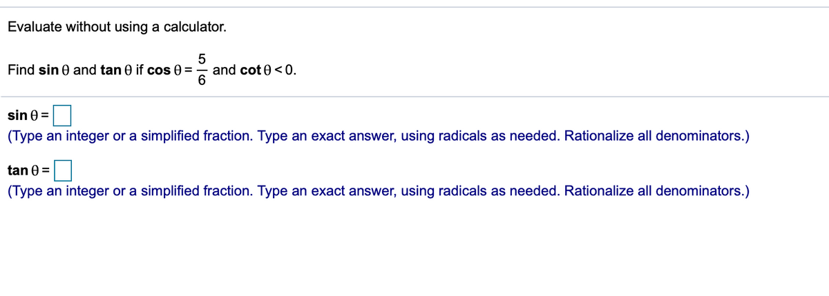 Evaluate without using a calculator.
Find sin 0 and tan 0 if cos 0 =
and cot 0<0.
sin 0 =
(Type an integer or a simplified fraction. Type an exact answer, using radicals as needed. Rationalize all denominators.)
tan 0 =
(Type an integer or a simplified fraction. Type an exact answer, using radicals as needed. Rationalize all denominators.)
