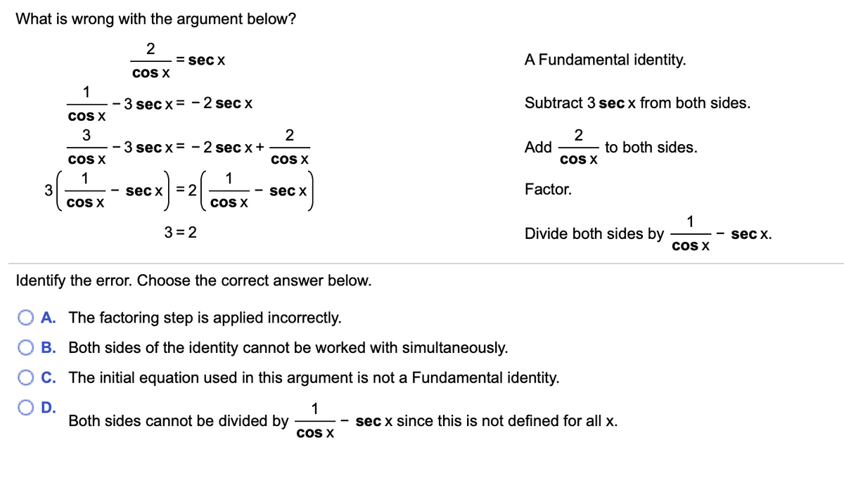 What is wrong with the argument below?
= sec x
A Fundamental identity.
COS X
1
3 sec x = -2 sec x
Subtract 3 sec x from both sides.
cOS X
3
- 3 sec x= - 2 sec x+
2
2
to both sides.
Add
cOS X
COS X
COS X
1
3
cOS X
1
sec x = 2
sec x
Factor.
cOS X
1
Divide both sides by
3 = 2
sec x.
COS X
Identify the error. Choose the correct answer below.
A. The factoring step is applied incorrectly.
B. Both sides of the identity cannot be worked with simultaneously.
C. The initial equation used in this argument is not a Fundamental identity.
D.
Both sides cannot be divided by
1
sec x since this is not defined for all x.
COS X
