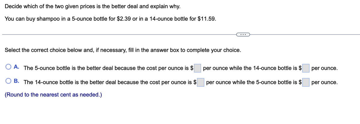 Decide which of the two given prices is the better deal and explain why.
You can buy shampoo in a 5-ounce bottle for $2.39 or in a 14-ounce bottle for $11.59.
Select the correct choice below and, if necessary, fill in the answer box to complete your choice.
O A. The 5-ounce bottle is the better deal because the cost per ounce is $
B. The 14-ounce bottle is the better deal because the cost per ounce is $
(Round to the nearest cent as needed.)
per ounce while the 14-ounce bottle is $
per ounce while the 5-ounce bottle is $
per ounce.
per ounce.