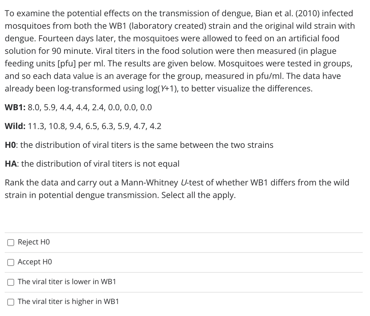 To examine the potential effects on the transmission of dengue, Bian et al. (2010) infected
mosquitoes from both the WB1 (laboratory created) strain and the original wild strain with
dengue. Fourteen days later, the mosquitoes were allowed to feed on an artificial food
solution for 90 minute. Viral titers in the food solution were then measured (in plague
feeding units [pfu] per ml. The results are given below. Mosquitoes were tested in groups,
and so each data value is an average for the group, measured in pfu/ml. The data have
already been log-transformed using log(Y+1), to better visualize the differences.
WB1: 8.0, 5.9, 4.4, 4.4, 2.4, 0.0, 0.0, 0.0
Wild: 11.3, 10.8, 9.4, 6.5, 6.3, 5.9, 4.7, 4.2
HO: the distribution of viral titers is the same between the two strains
HA: the distribution of viral titers is not equal
Rank the data and carry out a Mann-Whitney U-test of whether WB1 differs from the wild
strain in potential dengue transmission. Select all the apply.
Reject HO
Аcсept HO
The viral titer is lower in WB1
The viral titer is higher in WB1
