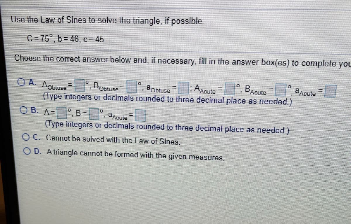 Use the Law of Sines to solve the triangle, if possible.
C = 75°, b= 46, c = 45
Choose the corect answer below and, if necessary, fill in the answer box(es) to complete yOL
AACute
BAcute
aAcute
O A. Aobtuse
(Type integers or decimals rounded to three decimal place as needed.)
,BObtuse
%3D
aobtuse
°, B=
(Type integers or decimals rounded to three decimal place as needed.)
O B. A=
aAcute
O C. Cannot be solved with the Law of Sines.
O D. Atriangle cannot be formed with the given measures.
