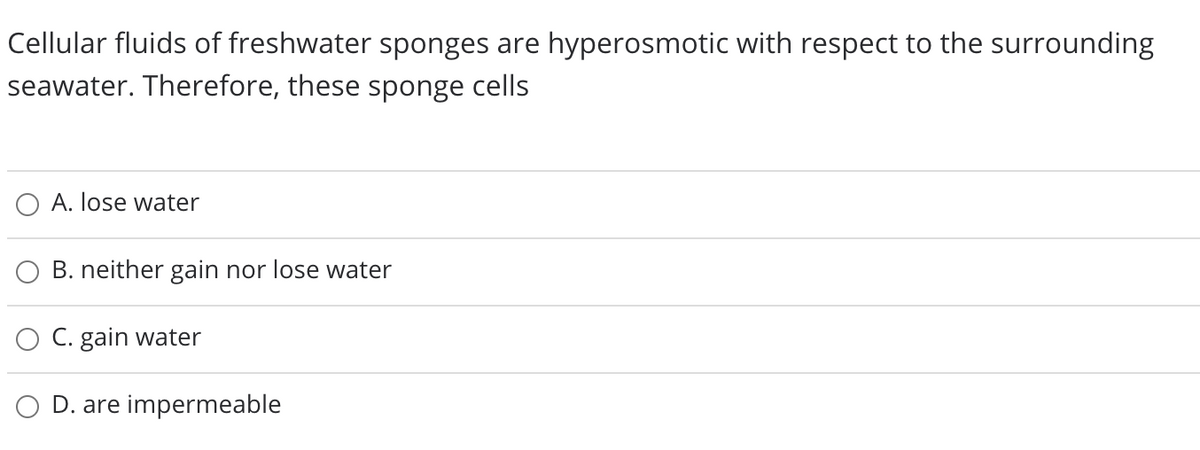 Cellular fluids of freshwater sponges are hyperosmotic with respect to the surrounding
seawater. Therefore, these sponge cells
O A. lose water
B. neither gain nor lose water
C. gain water
D. are impermeable
